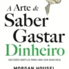 A Arte de Saber Gastar Dinheiro - Decisões Simples para Uma Vida Mais Rica