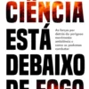 A Ciência Está Debaixo de Fogo - As Forças Detrás do Perigoso Movimento Anticiência e Como as Podemos Combater
