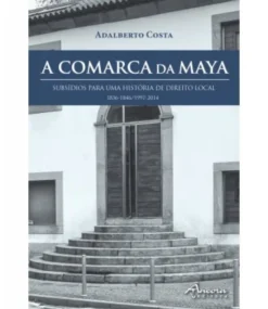 A Comarca da Maya - Subsídios Para Uma História de Direito Local (1836-1846/1997-2014)