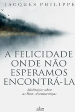 A Felicidade Onde Não Esperamos Encontrá-la - Meditações sobre as Bem-Aventuranças