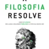 A Filosofia Resolve - Como Os Filósofos Nos Ajudam a Solucionar Problemas e a Viver Uma Vida Melhor