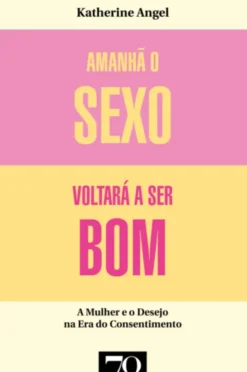 Amanhã o Sexo Voltará a Ser Bom - Mulher e desejo na era do consentimento