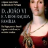 D. João VI e a Desgraçada Família - Da Fuga para o Brasil à Guerra Civil entre os Dois Irmãos