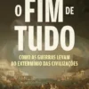 O Fim de Tudo - Como as Guerras Levam ao Extermínio das Civilizações