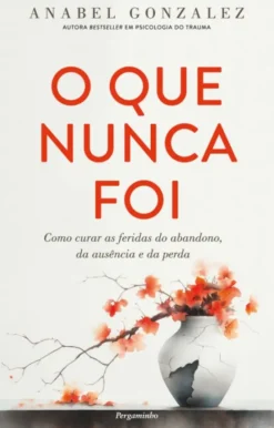 O Que Nunca Foi - Como Curar as Feridas do Abandono, da Ausência e da Perda