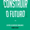 Um Manual de como Construir o Futuro - Gestão de Empresas Familiares